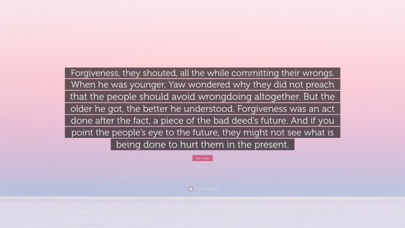 Yaa Gyasi Quote: “Forgiveness, they shouted, all the while committing their wrongs. When he was younger, Yaw wondered why they did not preach that the people should avoid wrongdoing altogether. But the older he got, the better he understood. Forgiveness was an act done after the fact, a piece of the bad deed’s future. And if you point the people’s eye to the future, they might not see what is being done to hurt them in the present.”