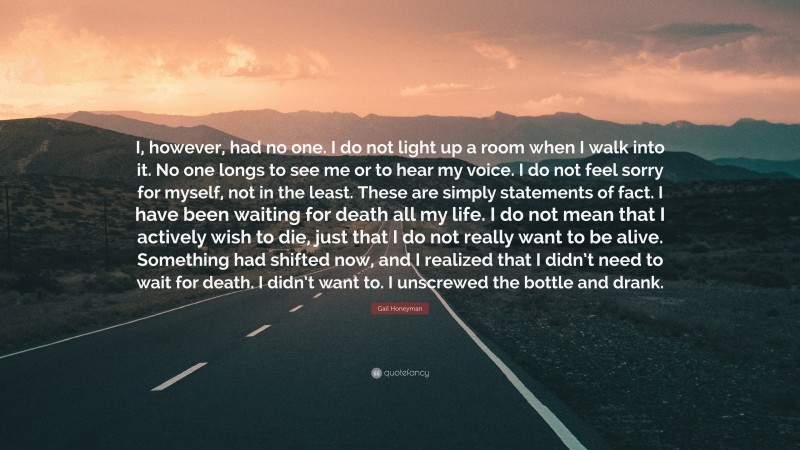Gail Honeyman Quote: “I, however, had no one. I do not light up a room when I walk into it. No one longs to see me or to hear my voice. I do not feel sorry for myself, not in the least. These are simply statements of fact. I have been waiting for death all my life. I do not mean that I actively wish to die, just that I do not really want to be alive. Something had shifted now, and I realized that I didn’t need to wait for death. I didn’t want to. I unscrewed the bottle and drank.”
