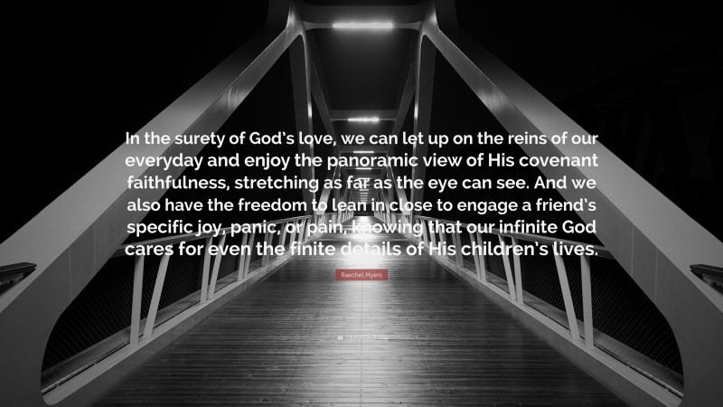 Raechel Myers Quote: “In the surety of God’s love, we can let up on the reins of our everyday and enjoy the panoramic view of His covenant faithfulness, stretching as far as the eye can see. And we also have the freedom to lean in close to engage a friend’s specific joy, panic, or pain, knowing that our infinite God cares for even the finite details of His children’s lives.”