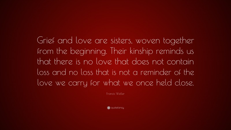 Francis Weller Quote: “Grief and love are sisters, woven together from the beginning. Their kinship reminds us that there is no love that does not contain loss and no loss that is not a reminder of the love we carry for what we once held close.”