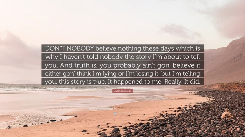 Jason Reynolds Quote: “DON’T NOBODY believe nothing these days which is why I haven’t told nobody the story I’m about to tell you. And truth is, you probably ain’t gon’ believe it either gon’ think I’m lying or I’m losing it, but I’m telling you, this story is true. It happened to me. Really. It did.”