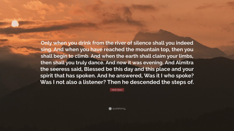 Kahlil Gibran Quote: “Only when you drink from the river of silence shall you indeed sing. And when you have reached the mountain top, then you shall begin to climb. And when the earth shall claim your limbs, then shall you truly dance. And now it was evening. And Almitra the seeress said, Blessed be this day and this place and your spirit that has spoken. And he answered, Was it I who spoke? Was I not also a listener? Then he descended the steps of.”