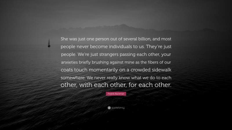 Fredrik Backman Quote: “She was just one person out of several billion, and most people never become individuals to us. They’re just people. We’re just strangers passing each other, your anxieties briefly brushing against mine as the fibers of our coats touch momentarily on a crowded sidewalk somewhere. We never really know what we do to each other, with each other, for each other.”