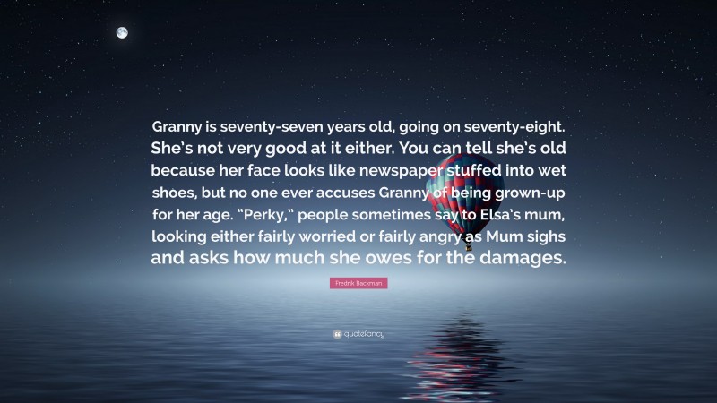 Fredrik Backman Quote: “Granny is seventy-seven years old, going on seventy-eight. She’s not very good at it either. You can tell she’s old because her face looks like newspaper stuffed into wet shoes, but no one ever accuses Granny of being grown-up for her age. “Perky,” people sometimes say to Elsa’s mum, looking either fairly worried or fairly angry as Mum sighs and asks how much she owes for the damages.”
