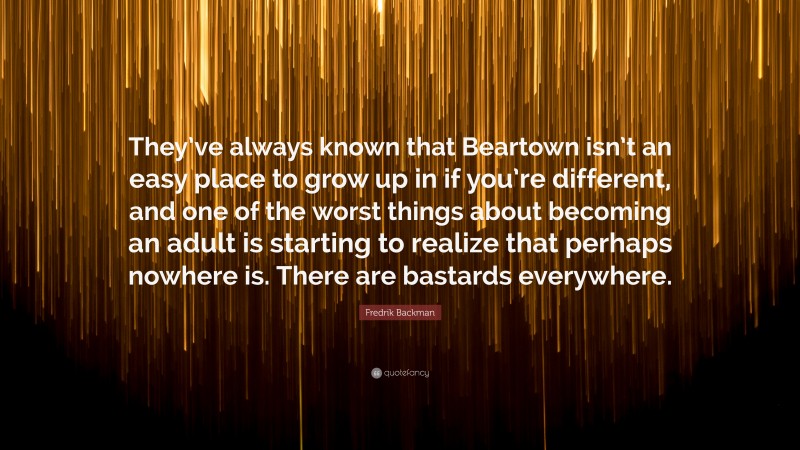 Fredrik Backman Quote: “They’ve always known that Beartown isn’t an easy place to grow up in if you’re different, and one of the worst things about becoming an adult is starting to realize that perhaps nowhere is. There are bastards everywhere.”