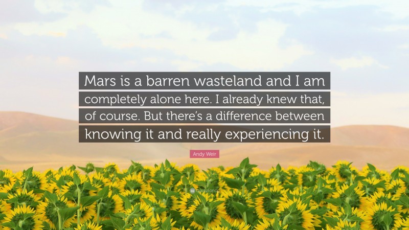 Andy Weir Quote: “Mars is a barren wasteland and I am completely alone here. I already knew that, of course. But there’s a difference between knowing it and really experiencing it.”