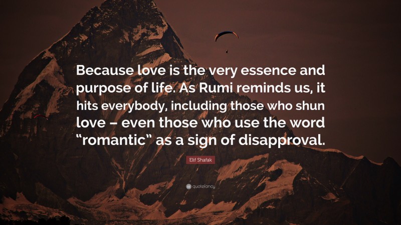 Elif Shafak Quote: “Because love is the very essence and purpose of life. As Rumi reminds us, it hits everybody, including those who shun love – even those who use the word “romantic” as a sign of disapproval.”
