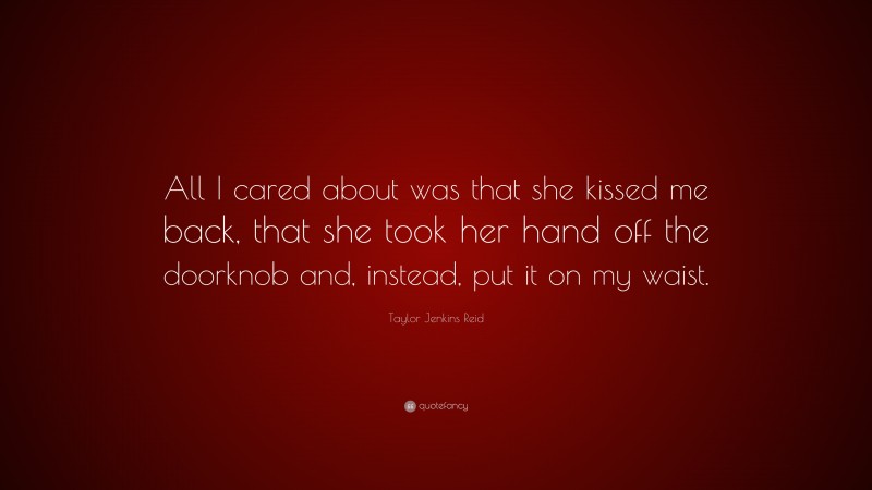 Taylor Jenkins Reid Quote: “All I cared about was that she kissed me back, that she took her hand off the doorknob and, instead, put it on my waist.”