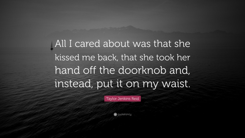 Taylor Jenkins Reid Quote: “All I cared about was that she kissed me back, that she took her hand off the doorknob and, instead, put it on my waist.”