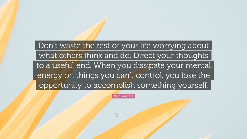 Marcus Aurelius Quote: “Don’t waste the rest of your life worrying about what others think and do. Direct your thoughts to a useful end. When you dissipate your mental energy on things you can’t control, you lose the opportunity to accomplish something yourself.”