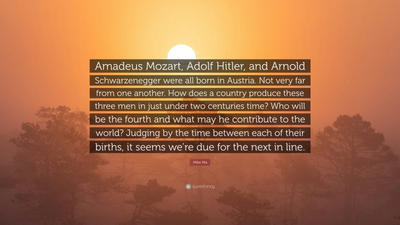 Mike Ma Quote: “Amadeus Mozart, Adolf Hitler, and Arnold Schwarzenegger were all born in Austria. Not very far from one another. How does a country produce these three men in just under two centuries time? Who will be the fourth and what may he contribute to the world? Judging by the time between each of their births, it seems we’re due for the next in line.”