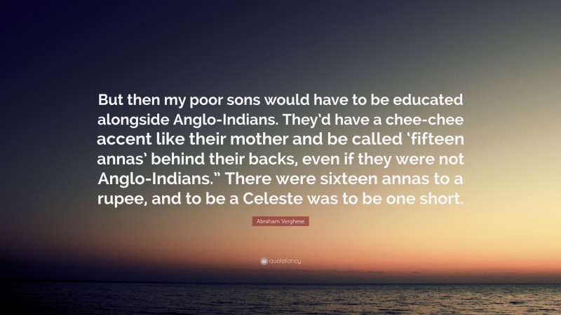 Abraham Verghese Quote: “But then my poor sons would have to be educated alongside Anglo-Indians. They’d have a chee-chee accent like their mother and be called ‘fifteen annas’ behind their backs, even if they were not Anglo-Indians.” There were sixteen annas to a rupee, and to be a Celeste was to be one short.”