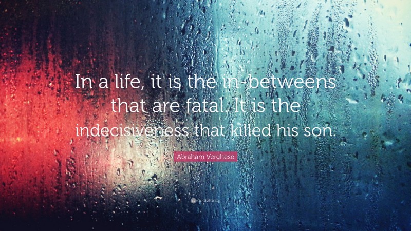 Abraham Verghese Quote: “In a life, it is the in-betweens that are fatal. It is the indecisiveness that killed his son.”