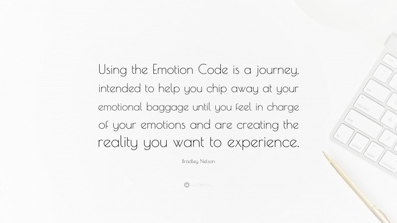Bradley Nelson Quote: “Using the Emotion Code is a journey, intended to help you chip away at your emotional baggage until you feel in charge of your emotions and are creating the reality you want to experience.”