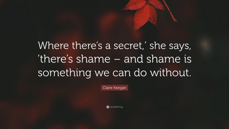 Claire Keegan Quote: “Where there’s a secret,’ she says, ‘there’s shame – and shame is something we can do without.”