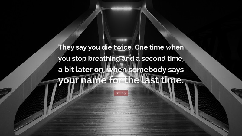 Bansky Quote: “They say you die twice. One time when you stop breathing and a second time, a bit later on, when somebody says your name for the last time.”