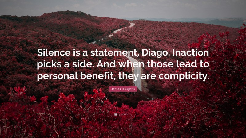 James Islington Quote: “Silence is a statement, Diago. Inaction picks a side. And when those lead to personal benefit, they are complicity.”