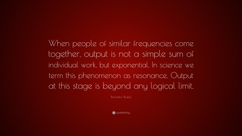 Ravindra Shukla Quote: “When people of similar frequencies come together, output is not a simple sum of individual work, but exponential. In science we term this phenomenon as resonance. Output at this stage is beyond any logical limit.”