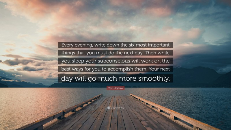Tom Hopkins Quote: “Every evening, write down the six most important things that you must do the next day. Then while you sleep your subconscious will work on the best ways for you to accomplish them. Your next day will go much more smoothly.”