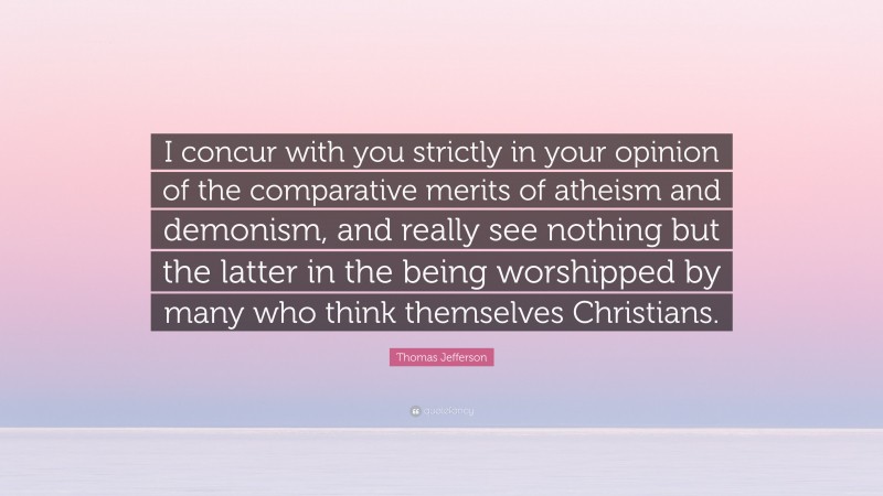 Thomas Jefferson Quote: “I concur with you strictly in your opinion of the comparative merits of atheism and demonism, and really see nothing but the latter in the being worshipped by many who think themselves Christians.”