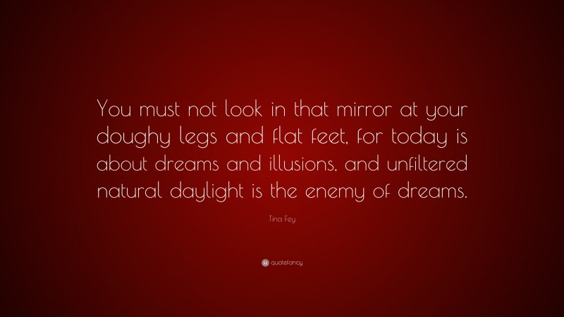 Tina Fey Quote: “You must not look in that mirror at your doughy legs and flat feet, for today is about dreams and illusions, and unfiltered natural daylight is the enemy of dreams.”