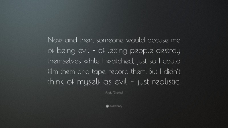Andy Warhol Quote: “Now and then, someone would accuse me of being evil – of letting people destroy themselves while I watched, just so I could film them and tape-record them. But I didn’t think of myself as evil – just realistic.”