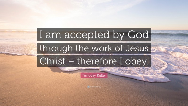 Timothy Keller Quote: “I am accepted by God through the work of Jesus Christ – therefore I obey.”