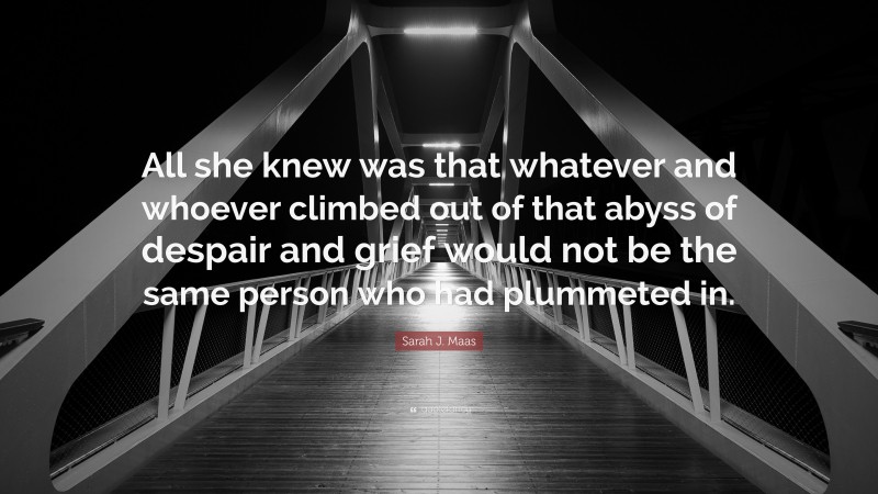 Sarah J. Maas Quote: “All she knew was that whatever and whoever climbed out of that abyss of despair and grief would not be the same person who had plummeted in.”