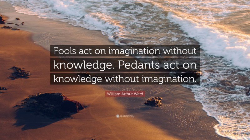 William Arthur Ward Quote: “Fools act on imagination without knowledge. Pedants act on knowledge without imagination.”