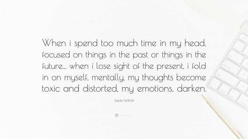 Jaeda DeWalt Quote: “When i spend too much time in my head, focused on things in the past or things in the future... when i lose sight of the present, i fold in on myself, mentally, my thoughts become toxic and distorted, my emotions, darken.”