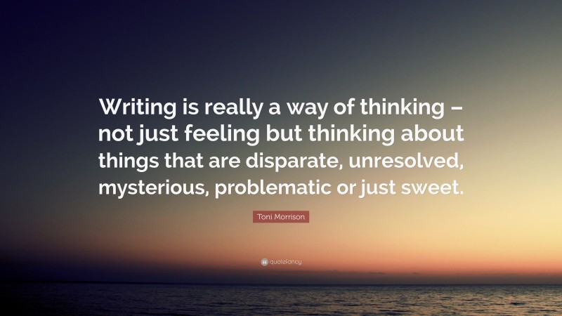 Toni Morrison Quote: “Writing is really a way of thinking – not just feeling but thinking about things that are disparate, unresolved, mysterious, problematic or just sweet.”