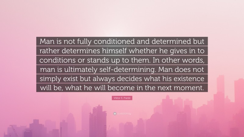 Viktor E. Frankl Quote: “Man is not fully conditioned and determined but rather determines himself whether he gives in to conditions or stands up to them. In other words, man is ultimately self-determining. Man does not simply exist but always decides what his existence will be, what he will become in the next moment.”
