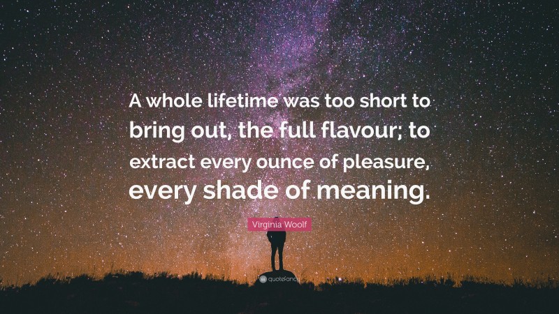 Virginia Woolf Quote: “A whole lifetime was too short to bring out, the full flavour; to extract every ounce of pleasure, every shade of meaning.”