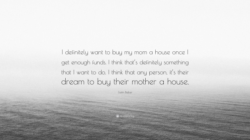 Justin Bieber Quote: “I definitely want to buy my mom a house once I get enough funds. I think that’s definitely something that I want to do. I think that any person, it’s their dream to buy their mother a house.”