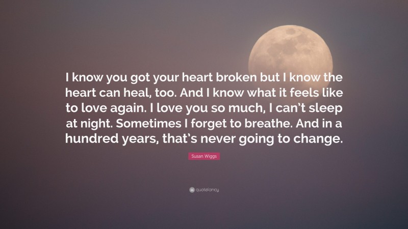 Susan Wiggs Quote: “I know you got your heart broken but I know the heart can heal, too. And I know what it feels like to love again. I love you so much, I can’t sleep at night. Sometimes I forget to breathe. And in a hundred years, that’s never going to change.”