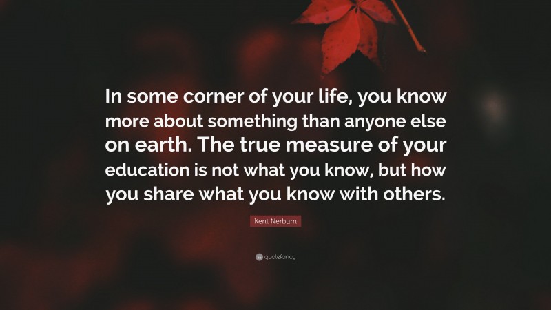 Kent Nerburn Quote: “In some corner of your life, you know more about something than anyone else on earth. The true measure of your education is not what you know, but how you share what you know with others.”