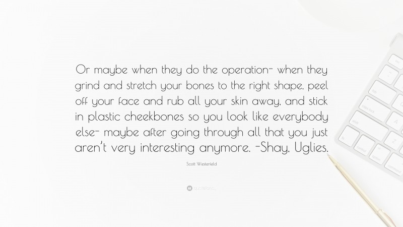 Scott Westerfeld Quote: “Or maybe when they do the operation- when they grind and stretch your bones to the right shape, peel off your face and rub all your skin away, and stick in plastic cheekbones so you look like everybody else- maybe after going through all that you just aren’t very interesting anymore. -Shay, Uglies.”