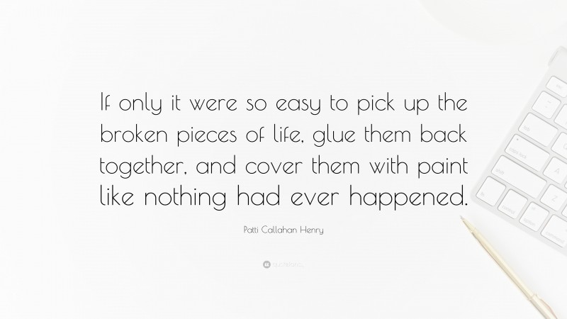 Patti Callahan Henry Quote: “If only it were so easy to pick up the broken pieces of life, glue them back together, and cover them with paint like nothing had ever happened.”