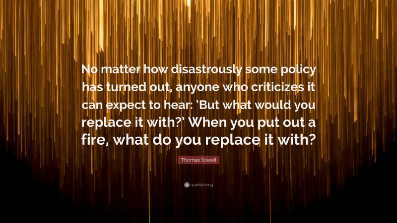 Thomas Sowell Quote: “No matter how disastrously some policy has turned out, anyone who criticizes it can expect to hear: ‘But what would you replace it with?’ When you put out a fire, what do you replace it with?”