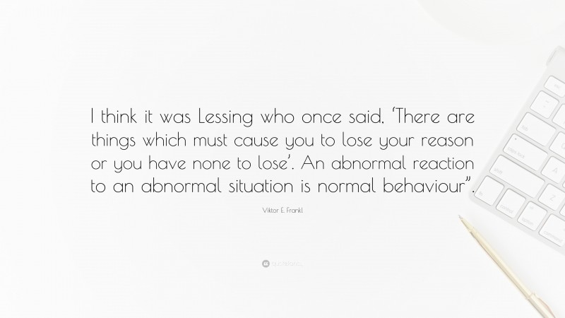 Viktor E. Frankl Quote: “I think it was Lessing who once said, ‘There are things which must cause you to lose your reason or you have none to lose’. An abnormal reaction to an abnormal situation is normal behaviour”.”