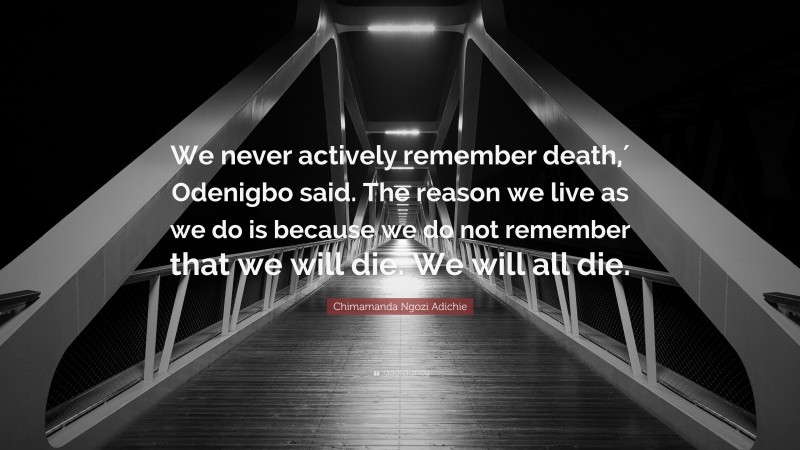 Chimamanda Ngozi Adichie Quote: “We never actively remember death,′ Odenigbo said. The reason we live as we do is because we do not remember that we will die. We will all die.”