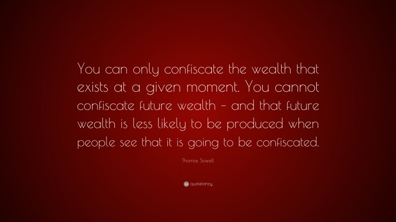 Thomas Sowell Quote: “You can only confiscate the wealth that exists at a given moment. You cannot confiscate future wealth – and that future wealth is less likely to be produced when people see that it is going to be confiscated.”