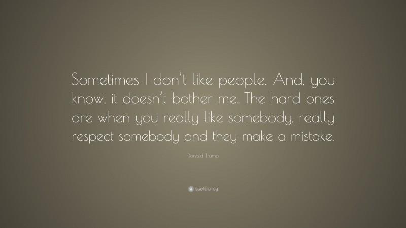 Donald Trump Quote: “Sometimes I don’t like people. And, you know, it doesn’t bother me. The hard ones are when you really like somebody, really respect somebody and they make a mistake.”
