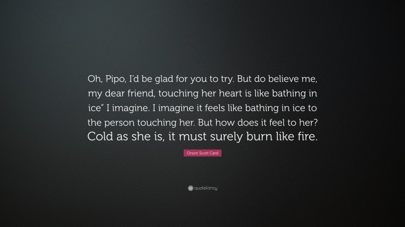 Orson Scott Card Quote: “Oh, Pipo, I’d be glad for you to try. But do believe me, my dear friend, touching her heart is like bathing in ice” I imagine. I imagine it feels like bathing in ice to the person touching her. But how does it feel to her? Cold as she is, it must surely burn like fire.”