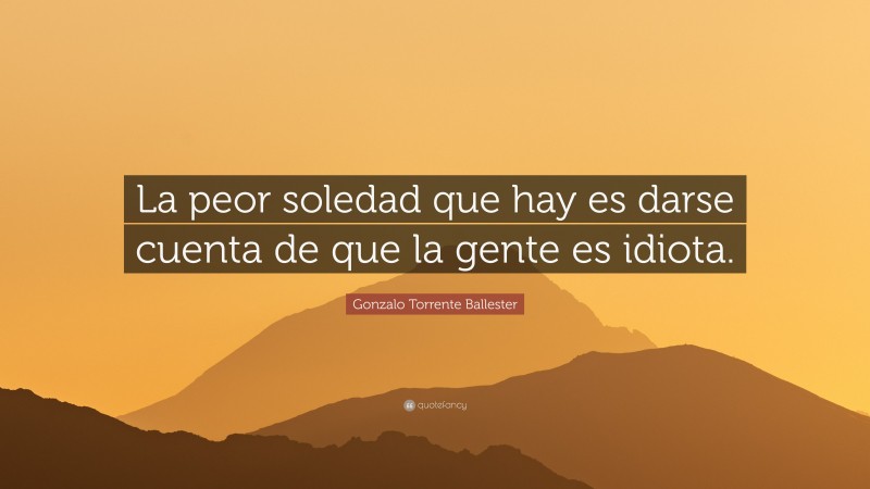 Gonzalo Torrente Ballester Quote: “La peor soledad que hay es darse cuenta de que la gente es idiota.”