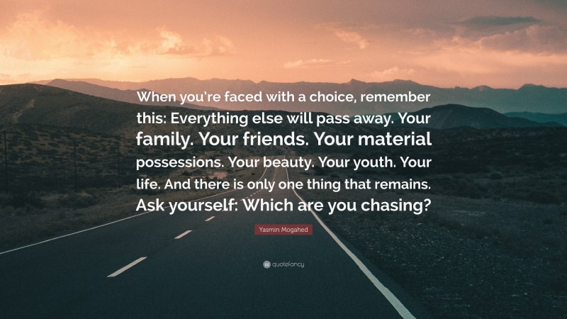 Yasmin Mogahed Quote: “When you’re faced with a choice, remember this: Everything else will pass away. Your family. Your friends. Your material possessions. Your beauty. Your youth. Your life. And there is only one thing that remains. Ask yourself: Which are you chasing?”