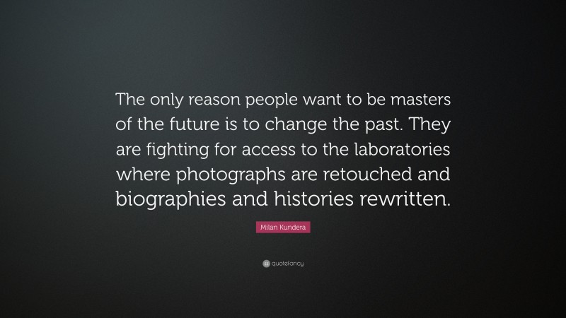 Milan Kundera Quote: “The only reason people want to be masters of the future is to change the past. They are fighting for access to the laboratories where photographs are retouched and biographies and histories rewritten.”