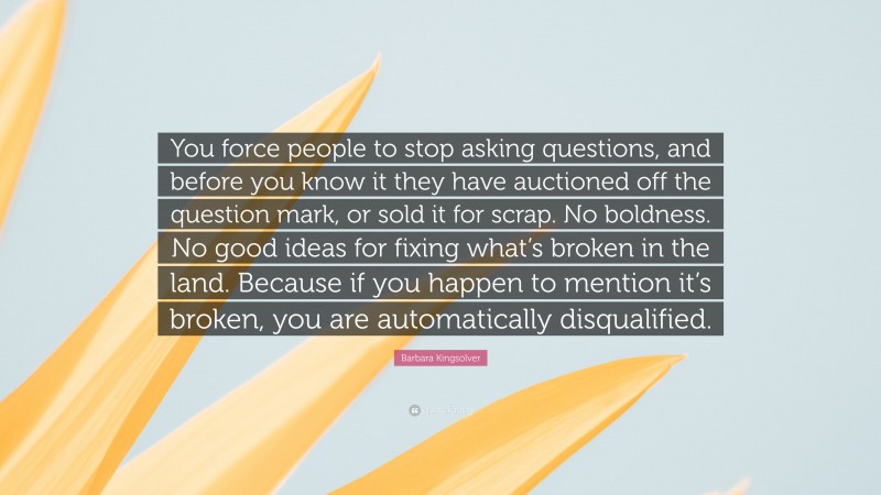 Barbara Kingsolver Quote: “You force people to stop asking questions, and before you know it they have auctioned off the question mark, or sold it for scrap. No boldness. No good ideas for fixing what’s broken in the land. Because if you happen to mention it’s broken, you are automatically disqualified.”