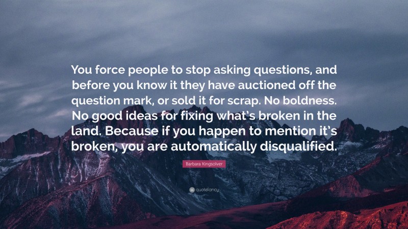 Barbara Kingsolver Quote: “You force people to stop asking questions, and before you know it they have auctioned off the question mark, or sold it for scrap. No boldness. No good ideas for fixing what’s broken in the land. Because if you happen to mention it’s broken, you are automatically disqualified.”