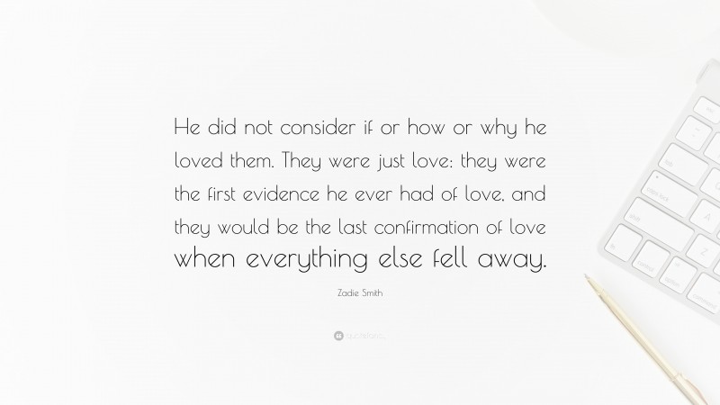 Zadie Smith Quote: “He did not consider if or how or why he loved them. They were just love: they were the first evidence he ever had of love, and they would be the last confirmation of love when everything else fell away.”